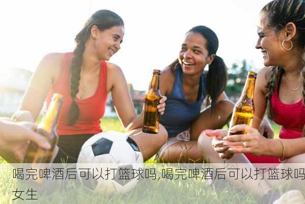 喝完啤酒后可以打篮球吗,喝完啤酒后可以打篮球吗女生