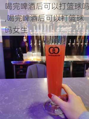 喝完啤酒后可以打篮球吗,喝完啤酒后可以打篮球吗女生