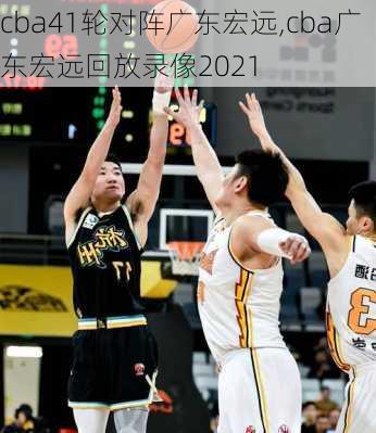 cba41轮对阵广东宏远,cba广东宏远回放录像2021