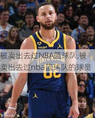 被卖出去过NBA篮球队,被卖出去过nba篮球队的球员