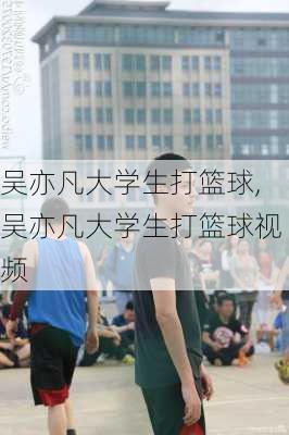 吴亦凡大学生打篮球,吴亦凡大学生打篮球视频