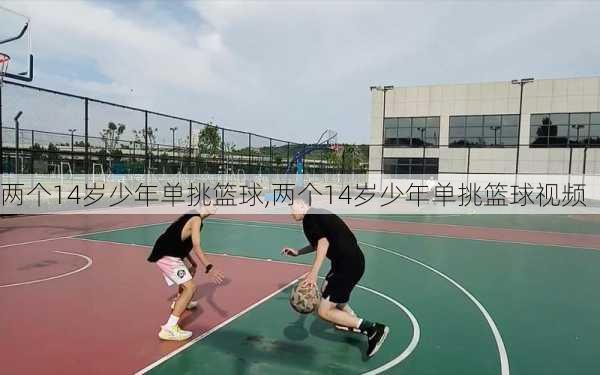 两个14岁少年单挑篮球,两个14岁少年单挑篮球视频