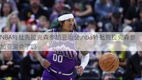 NBA特批克拉克森参加亚运会,nba特批克拉克森参加亚运会了吗