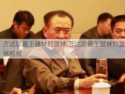 万达总裁王健林打篮球,万达总裁王健林打篮球视频