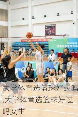 大学体育选篮球好过吗,大学体育选篮球好过吗女生