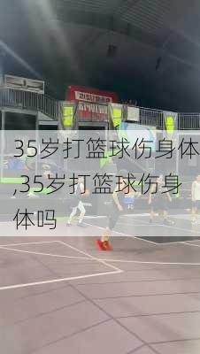 35岁打篮球伤身体,35岁打篮球伤身体吗